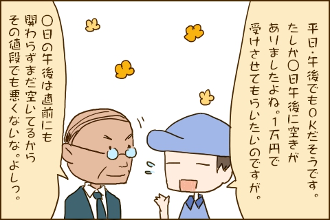 「平日・午後でもOKだそうです。たしか◯日午後に空きがありましたよね。１万円で受けさせてもらいたいのですが。」「◯日の午後は直前にも関わらずまだ空いてるからその値段でも悪くないな。よしっ。」