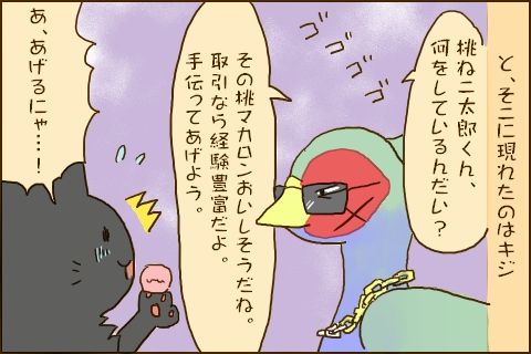 と、そこに現れたのはキジ「桃ネコ太郎くん、何をしているんだい？その桃マカロンおいしそうだね。取引なら経験豊富だよ。手伝ってあげよう。」「あ、あげるにゃ…！」