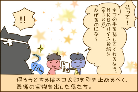 「待って！ネコの手を貸してくれるなら、NKB（ネコKB）のサイン色紙をあげるのにな〜」「！！」帰ろうとする桃ネコ太郎を引き止めるべく、最後の宝物を出した鬼たち。